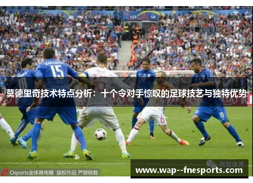 莫德里奇技术特点分析：十个令对手惊叹的足球技艺与独特优势