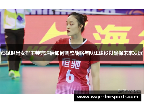 蔡斌退出女排主帅竞选后如何调整战略与队伍建设以确保未来发展