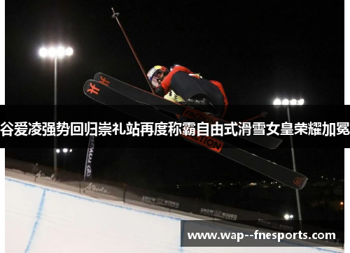 谷爱凌强势回归崇礼站再度称霸自由式滑雪女皇荣耀加冕