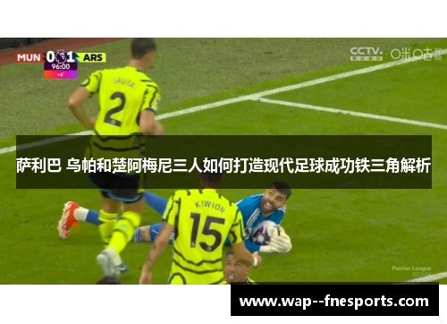 萨利巴 乌帕和楚阿梅尼三人如何打造现代足球成功铁三角解析