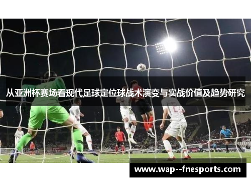 从亚洲杯赛场看现代足球定位球战术演变与实战价值及趋势研究 从亚洲杯赛场看现代足球定位球战术演变与实战价值及趋势研究