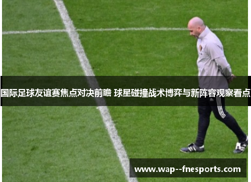 国际足球友谊赛焦点对决前瞻 球星碰撞战术博弈与新阵容观察看点