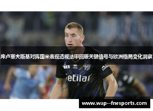 库卢塞夫斯基对阵国米表现透视法甲回暖关键信号与欧洲格局变化洞察