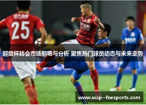 超级杯转会市场前瞻与分析 聚焦热门球员动态与未来走势 超级杯转会市场前瞻与分析 聚焦热门球员动态与未来走势
