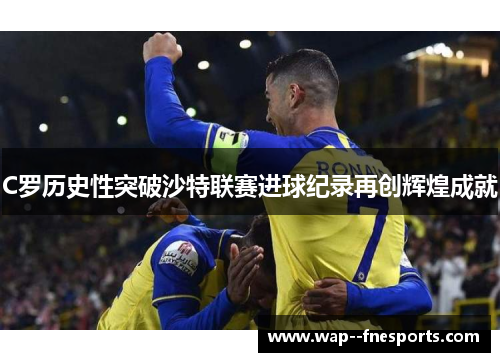 C罗历史性突破沙特联赛进球纪录再创辉煌成就 C罗历史性突破沙特联赛进球纪录再创辉煌成就