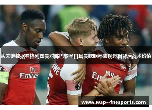 从关键数据看格列兹曼对阵巴黎圣日耳曼欧联杯表现逻辑背后战术价值 从关键数据看格列兹曼对阵巴黎圣日耳曼欧联杯表现逻辑背后战术价值