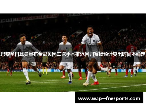 巴黎圣日耳曼宣布金彭贝因二次手术推迟回归赛场预计复出时间不确定