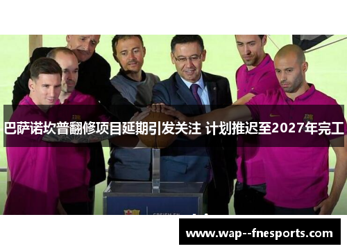 巴萨诺坎普翻修项目延期引发关注 计划推迟至2027年完工 巴萨诺坎普翻修项目延期引发关注 计划推迟至2027年完工