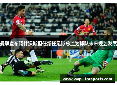 曼联宣布阿什沃斯担任新任足球总监为球队未来规划发展 曼联宣布阿什沃斯担任新任足球总监为球队未来规划发展