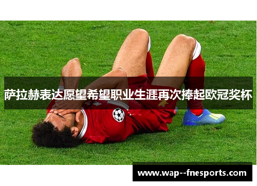 萨拉赫表达愿望希望职业生涯再次捧起欧冠奖杯 萨拉赫表达愿望希望职业生涯再次捧起欧冠奖杯