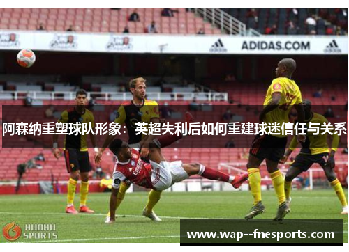 阿森纳重塑球队形象：英超失利后如何重建球迷信任与关系